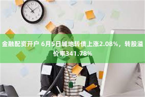 金融配资开户 6月5日城地转债上涨2.08%，转股溢价率341.78%