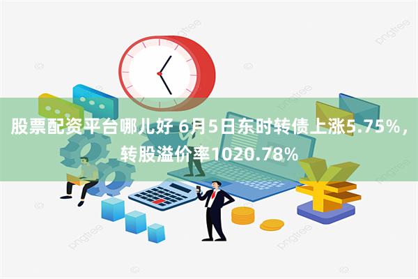 股票配资平台哪儿好 6月5日东时转债上涨5.75%，转股溢价率1020.78%