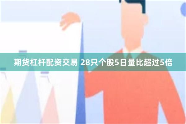 期货杠杆配资交易 28只个股5日量比超过5倍