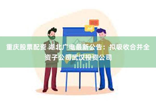 重庆股票配资 湖北广电最新公告：拟吸收合并全资子公司武汉投资