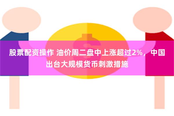 股票配资操作 油价周二盘中上涨超过2%，中国出台大规模货币刺激措施