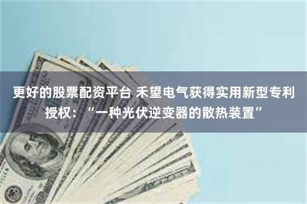 更好的股票配资平台 禾望电气获得实用新型专利授权：“一种光伏逆变器的散热装置”