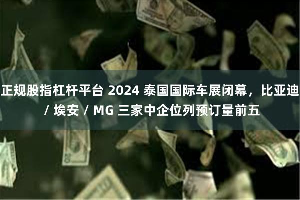 正规股指杠杆平台 2024 泰国国际车展闭幕，比亚迪 / 埃安 / MG 三家中企位列预订量前五