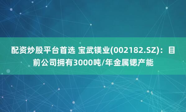 配资炒股平台首选 宝武镁业(002182.SZ)：目前公司拥有3000吨/年金属锶产能