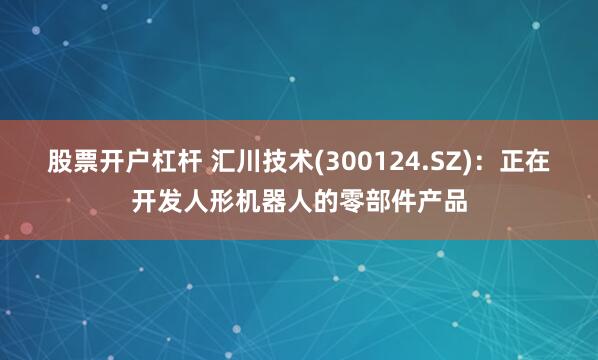 股票开户杠杆 汇川技术(300124.SZ)：正在开发人形机器人的零部件产品