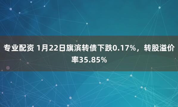 专业配资 1月22日旗滨转债下跌0.17%，转股溢价率35.85%