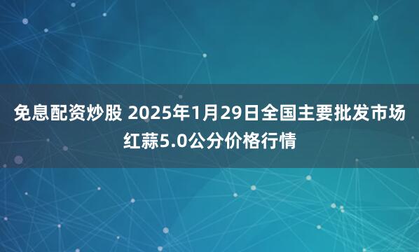 免息配资炒股 2025年1月29日全国主要批发市场红蒜5.0公分价格行情