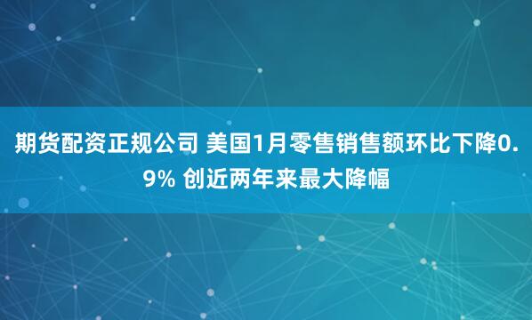 期货配资正规公司 美国1月零售销售额环比下降0.9% 创近两年来最大降幅