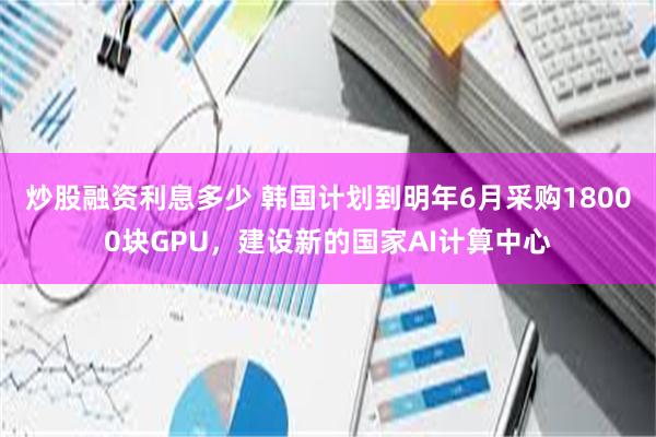 炒股融资利息多少 韩国计划到明年6月采购18000块GPU，建设新的国家AI计算中心