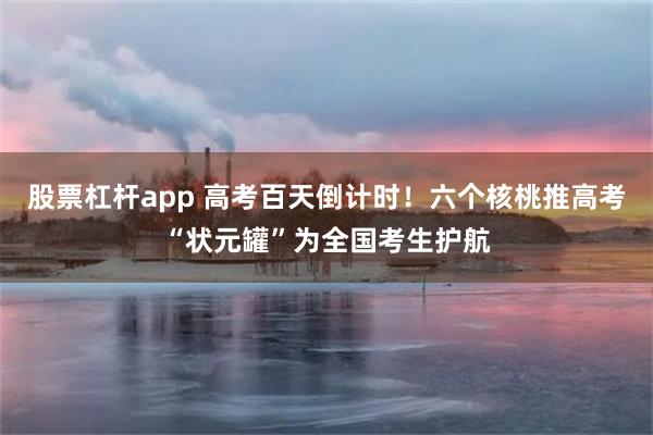 股票杠杆app 高考百天倒计时！六个核桃推高考“状元罐”为全国考生护航