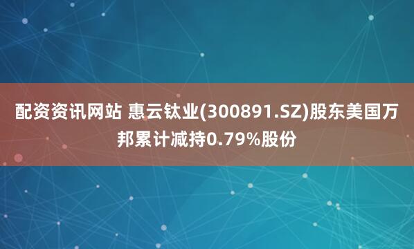 配资资讯网站 惠云钛业(300891.SZ)股东美国万邦累计减持0.79%股份