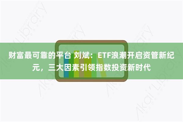 财富最可靠的平台 刘斌：ETF浪潮开启资管新纪元，三大因素引领指数投资新时代