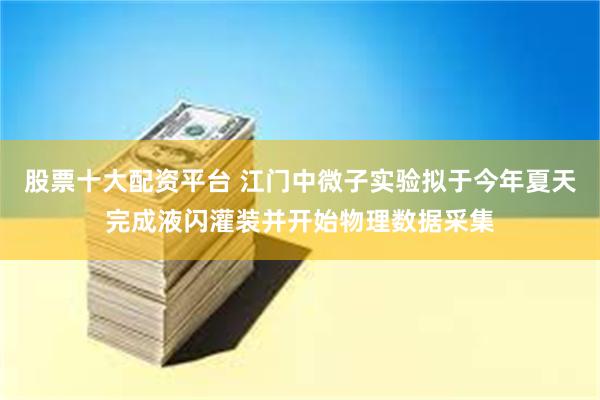 股票十大配资平台 江门中微子实验拟于今年夏天完成液闪灌装并开始物理数据采集