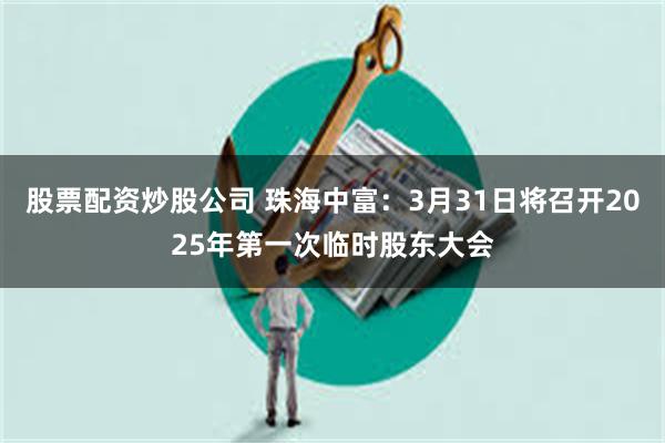 股票配资炒股公司 珠海中富：3月31日将召开2025年第一次临时股东大会