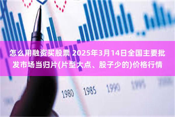 怎么用融资买股票 2025年3月14日全国主要批发市场当归片(片型大点、股子少的)价格行情