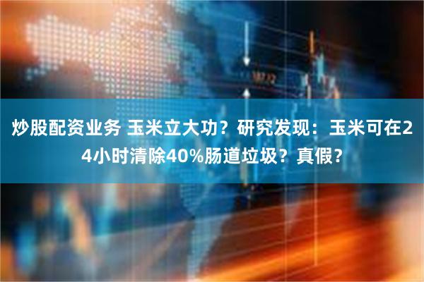 炒股配资业务 玉米立大功？研究发现：玉米可在24小时清除40%肠道垃圾？真假？